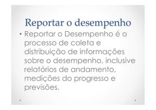 Reportar  o  desempenho	
•  Reportar o Desempenho é o
processo de coleta e
distribuição de informações
sobre o desempenho, inclusive
relatórios de andamento,
medições do progresso e
previsões.
 