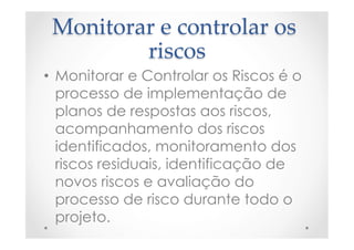 Monitorar  e  controlar  os  
riscos	
•  Monitorar e Controlar os Riscos é o
processo de implementação de
planos de respostas aos riscos,
acompanhamento dos riscos
identificados, monitoramento dos
riscos residuais, identificação de
novos riscos e avaliação do
processo de risco durante todo o
projeto.
 