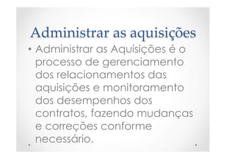 Administrar  as  aquisições	
•  Administrar as Aquisições é o
processo de gerenciamento
dos relacionamentos das
aquisições e monitoramento
dos desempenhos dos
contratos, fazendo mudanças
e correções conforme
necessário.
 
