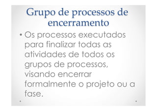 Grupo  de  processos  de  
encerramento	
• Os processos executados
para finalizar todas as
atividades de todos os
grupos de processos,
visando encerrar
formalmente o projeto ou a
fase.
 