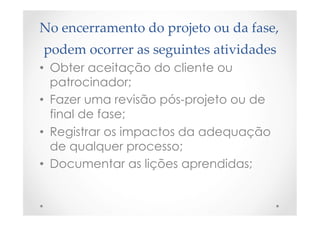 No  encerramento  do  projeto  ou  da  fase,  
podem  ocorrer  as  seguintes  atividades	
•  Obter aceitação do cliente ou
patrocinador;
•  Fazer uma revisão pós-projeto ou de
final de fase;
•  Registrar os impactos da adequação
de qualquer processo;
•  Documentar as lições aprendidas;
 