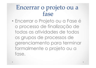 Encerrar  o  projeto  ou  a  
fase	
•  Encerrar o Projeto ou a Fase é
o processo de finalização de
todas as atividades de todos
os grupos de processos de
gerenciamento para terminar
formalmente o projeto ou a
fase.
 