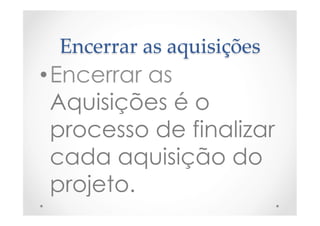Encerrar  as  aquisições	
• Encerrar as
Aquisições é o
processo de finalizar
cada aquisição do
projeto.
 