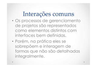 Interações  comuns	
•  Os processos de gerenciamento
de projetos são representados
como elementos distintos com
interfaces bem definidas.
•  Porém, na prática eles se
sobrepõem e interagem de
formas que não são detalhadas
integralmente.
 