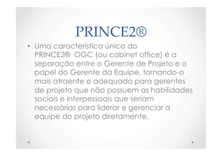 PRINCE2®	
•  Uma característica única do
PRINCE2®  OGC (ou cabinet office) é a
separação entre o Gerente de Projeto e o
papel do Gerente da Equipe, tornando-o
mais atraente e adequado para gerentes
de projeto que não possuem as habilidades
sociais e interpessoais que seriam
necessárias para liderar e gerenciar a
equipe do projeto diretamente.
 
