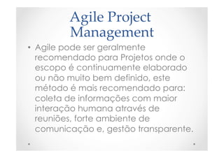 Agile  Project  
Management	
•  Agile pode ser geralmente
recomendado para Projetos onde o
escopo é continuamente elaborado
ou não muito bem definido, este
método é mais recomendado para:
coleta de informações com maior
interação humana através de
reuniões, forte ambiente de
comunicação e, gestão transparente.
 