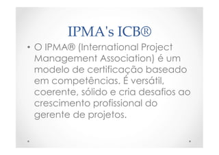 IPMA'ʹs  ICB®	
•  O IPMA® (International Project
Management Association) é um
modelo de certificação baseado
em competências. É versátil,
coerente, sólido e cria desafios ao
crescimento profissional do
gerente de projetos.
 