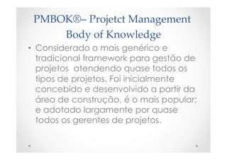 PMBOK®–  Projetct  Management  
Body  of  Knowledge	
•  Considerado o mais genérico e
tradicional framework para gestão de
projetos  atendendo quase todos os
tipos de projetos. Foi inicialmente
concebido e desenvolvido a partir da
área de construção, é o mais popular;
e adotado largamente por quase
todos os gerentes de projetos.
 