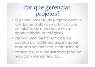 Por  que  gerenciar  
projetos?	
•  O gerenciamento de projetos permite
rápidas respostas às mudanças das
condições do mercado e novas
oportunidades estratégicas.
•  Permitir uma melhor tomada de
decisão por parte das organizações,
baseada em métricas internacionais.
•  Possibilita que a organização produza
mais com menos recursos.
 