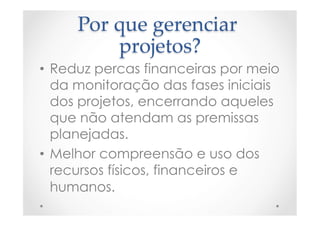 Por  que  gerenciar  
projetos?	
•  Reduz percas financeiras por meio
da monitoração das fases iniciais
dos projetos, encerrando aqueles
que não atendam as premissas
planejadas.
•  Melhor compreensão e uso dos
recursos físicos, financeiros e
humanos.
 