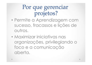 Por  que  gerenciar  
projetos?	
•  Permite a Aprendizagem com
sucesso, fracassos e lições de
outros.
•  Maximizar iniciativas nas
organizações, privilegiando o
foco e a comunicação
aberta.
 