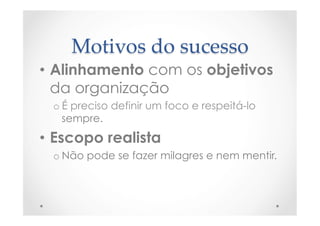 Motivos  do  sucesso	
•  Alinhamento com os objetivos
da organização
o É preciso definir um foco e respeitá-lo
sempre.
•  Escopo realista
o Não pode se fazer milagres e nem mentir.
 