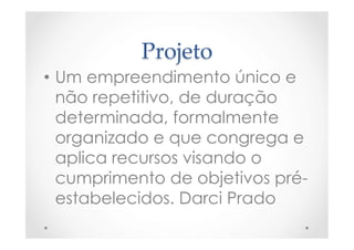 Projeto	
•  Um empreendimento único e
não repetitivo, de duração
determinada, formalmente
organizado e que congrega e
aplica recursos visando o
cumprimento de objetivos pré-
estabelecidos. Darci Prado
 