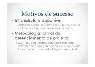 Motivos  de  sucesso	
•  Infraestrutura disponível
o  Antes de prometer e planejar eu tenho que ter
as ferramentas disponíveis para executar.
•  Metodologia formal de
gerenciamento de projetos
o  Mesmo cada organização possuindo suas
características de gerenciamento é necessário
basear-se em uma metodologia compatível.
 