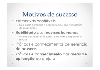 Motivos  de  sucesso	
•  Estimativas confiáveis
o  Não pode gerenciar o desconhecido, são necessários
dados precisos.
•  Habilidade dos recursos humanos
o  Preciso conhecer os recursos, para então capacitar e
alocar.
•  Práticas e conhecimentos de gerência
de pessoas
•  Práticas e conhecimento das áreas de
aplicação do projeto
 