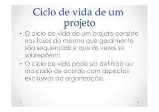 Ciclo  de  vida  de  um  
projeto	
•  O ciclo de vida de um projeto consiste
nas fases do mesmo que geralmente
são sequenciais e que às vezes se
sobrepõem;
•  O ciclo de vida pode ser definido ou
moldado de acordo com aspectos
exclusivos da organização.
 