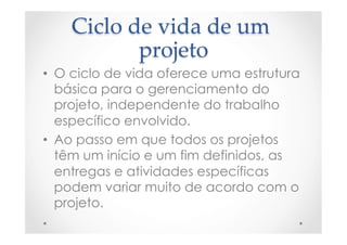 Ciclo  de  vida  de  um  
projeto	
•  O ciclo de vida oferece uma estrutura
básica para o gerenciamento do
projeto, independente do trabalho
específico envolvido.
•  Ao passo em que todos os projetos
têm um início e um fim definidos, as
entregas e atividades específicas
podem variar muito de acordo com o
projeto.
 