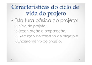 Características  do  ciclo  de  
vida  do  projeto	
• Estrutura básica do projeto:
o Início do projeto;
o Organização e preparação;
o Execução do trabalho do projeto e
o Encerramento do projeto.
 