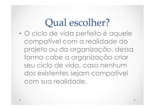 Qual  escolher?	
•  O ciclo de vida perfeito é aquele
compatível com a realidade do
projeto ou da organização, dessa
forma cabe a organização criar
seu ciclo de vida, caso nenhum
dos existentes sejam compatível
com sua realidade.
 