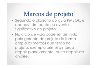 Marcos  de  projeto	
•  Segundo o glossário do guia PMBOK, é
apenas “Um ponto ou evento
significativo ao projeto”.
•  No ciclo de vida pode ser definido
pelo gerente de projeto de forma
ampla os marcos que terão no
projeto, exemplo primeiro marco
depois planejamento, outro depois da
análise.
 