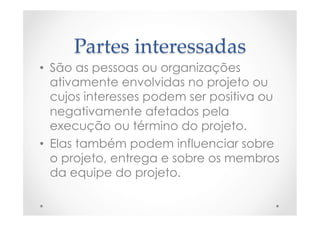 Partes  interessadas	
•  São as pessoas ou organizações
ativamente envolvidas no projeto ou
cujos interesses podem ser positiva ou
negativamente afetados pela
execução ou término do projeto.
•  Elas também podem influenciar sobre
o projeto, entrega e sobre os membros
da equipe do projeto.
 