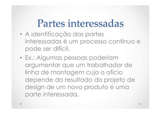 Partes  interessadas	
•  A identificação das partes
interessadas é um processo contínuo e
pode ser difícil.
•  Ex.: Algumas pessoas poderiam
argumentar que um trabalhador de
linha de montagem cujo o ofício
depende do resultado do projeto de
design de um novo produto é uma
parte interessada.
 