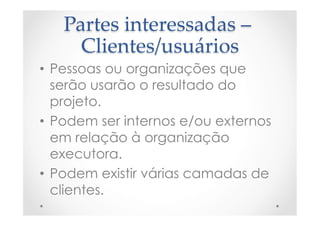 Partes  interessadas  –  
Clientes/usuários	
•  Pessoas ou organizações que
serão usarão o resultado do
projeto.
•  Podem ser internos e/ou externos
em relação à organização
executora.
•  Podem existir várias camadas de
clientes.
 