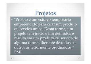 Projetos	
•  "ʺProjeto  é  um  esforço  temporário  
empreendido  para  criar  um  produto  
ou  serviço  único.  Desta  forma,  um  
projeto  tem  início  e  ﬁm  deﬁnidos  e  
resulta  em  um  produto  ou  serviço  de  
alguma  forma  diferente  de  todos  os  
outros  anteriormente  produzidos.”  
PMI	
 