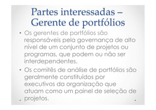 Partes  interessadas  –  
Gerente  de  portfólios	
•  Os gerentes de portfólios são
responsáveis pela governança de alto
nível de um conjunto de projetos ou
programas, que podem ou não ser
interdependentes.
•  Os comitês de análise de portfólios são
geralmente constituídos por
executivos da organização que
atuam como um painel de seleção de
projetos.
 