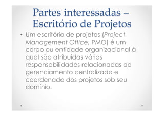 Partes  interessadas  –  
Escritório  de  Projetos	
•  Um escritório de projetos (Project
Management Office, PMO) é um
corpo ou entidade organizacional à
qual são atribuídas várias
responsabilidades relacionadas ao
gerenciamento centralizado e
coordenado dos projetos sob seu
domínio.
 
