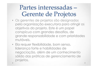 Partes  interessadas  –  
Gerente  de  Projetos	
•  Os gerentes de projetos são designados
pela organização executora para atingir os
objetivos do projeto. Este é um papel
conspícuo com grandes desafios, de
grande responsabilidade e com prioridades
mutáveis.
•  Ela requer flexibilidade, bom senso,
liderança forte e habilidades de
negociação, além de um conhecimento
sólido das práticas de gerenciamento de
projetos.
 