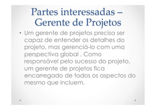 Partes  interessadas  –  
Gerente  de  Projetos	
•  Um gerente de projetos precisa ser
capaz de entender os detalhes do
projeto, mas gerenciá-lo com uma
perspectiva global . Como
responsável pelo sucesso do projeto,
um gerente de projetos fica
encarregado de todos os aspectos do
mesmo que incluem.
 