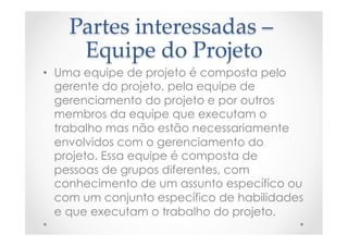 Partes  interessadas  –  
Equipe  do  Projeto	
•  Uma equipe de projeto é composta pelo
gerente do projeto, pela equipe de
gerenciamento do projeto e por outros
membros da equipe que executam o
trabalho mas não estão necessariamente
envolvidos com o gerenciamento do
projeto. Essa equipe é composta de
pessoas de grupos diferentes, com
conhecimento de um assunto específico ou
com um conjunto específico de habilidades
e que executam o trabalho do projeto.
 