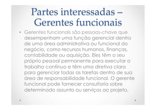 Partes  interessadas  –  
Gerentes  funcionais	
•  Gerentes funcionais são pessoas-chave que
desempenham uma função gerencial dentro
de uma área administrativa ou funcional do
negócio, como recursos humanos, finanças,
contabilidade ou aquisição. Eles têm o seu
próprio pessoal permanente para executar o
trabalho contínuo e têm uma diretiva clara
para gerenciar todas as tarefas dentro de sua
área de responsabilidade funcional. O gerente
funcional pode fornecer consultoria sobre
determinado assunto ou serviços ao projeto.
 