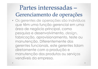 Partes  interessadas  –  
Gerenciamento  de  operações	
•  Os gerentes de operações são indivíduos
que têm uma função gerencial em uma
área de negócio principal, como
pesquisa e desenvolvimento, design,
fabricação, aprovisionamento, teste ou
manutenção. Diferentemente dos
gerentes funcionais, este gerentes lidam
diretamente com a produção e
manutenção dos produtos ou serviços
vendíveis da empresa.
 