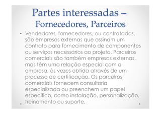 Partes  interessadas  –  
Fornecedores,  Parceiros	
•  Vendedores, fornecedores, ou contratadas,
são empresas externas que assinam um
contrato para fornecimento de componentes
ou serviços necessários ao projeto. Parceiros
comerciais são também empresas externas,
mas têm uma relação especial com a
empresa, às vezes obtida através de um
processo de certificação. Os parceiros
comerciais fornecem consultoria
especializada ou preenchem um papel
específico, como instalação, personalização,
treinamento ou suporte.
 
