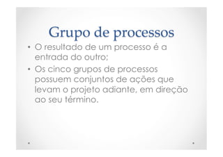 Grupo  de  processos	
•  O resultado de um processo é a
entrada do outro;
•  Os cinco grupos de processos
possuem conjuntos de ações que
levam o projeto adiante, em direção
ao seu término.
 
