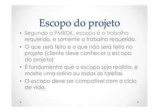 Escopo  do  projeto	
•  Segundo o PMBOK, escopo é o trabalho
requerido, e somente o trabalho requerido.
•  O que será feito e o que não será feito no
projeto (cliente deve conhecer o escopo
do projeto)
•  É fundamental que o escopo seja realista, e
mostre uma rotina ou todas as tarefas.
•  O escopo deve ser compatível com o ciclo
de vida.
 