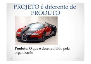 PROJETO  é  diferente  de  
PRODUTO	
Produto:  O  que  é  desenvolvido  pela  
organização	
 