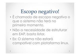 Escopo  negativo!	
•  É chamado de escopo negativo o
que o sistema não terá no
primeiro momento.
•  Não a necessidade de estruturar
em EAP, basta listar.
•  Ex: O sistema não estará
compatível com plataforma linux.
 