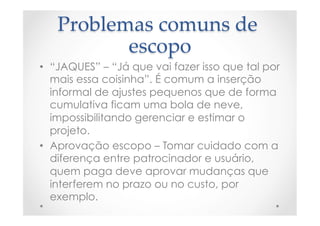 Problemas  comuns  de  
escopo	
•  “JAQUES” – “Já que vai fazer isso que tal por
mais essa coisinha”. É comum a inserção
informal de ajustes pequenos que de forma
cumulativa ficam uma bola de neve,
impossibilitando gerenciar e estimar o
projeto.
•  Aprovação escopo – Tomar cuidado com a
diferença entre patrocinador e usuário,
quem paga deve aprovar mudanças que
interferem no prazo ou no custo, por
exemplo.
 