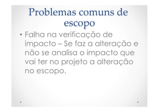 Problemas  comuns  de  
escopo	
•  Falha na verificação de
impacto – Se faz a alteração e
não se analisa o impacto que
vai ter no projeto a alteração
no escopo.
 