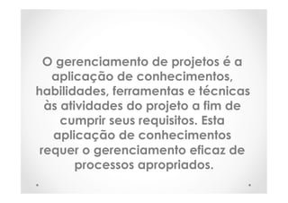 O gerenciamento de projetos é a
aplicação de conhecimentos,
habilidades, ferramentas e técnicas
às atividades do projeto a fim de
cumprir seus requisitos. Esta
aplicação de conhecimentos
requer o gerenciamento eficaz de
processos apropriados.
 