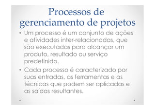 Processos  de  
gerenciamento  de  projetos	
•  Um processo é um conjunto de ações
e atividades inter-relacionadas, que
são executadas para alcançar um
produto, resultado ou serviço
predefinido.
•  Cada processo é caracterizado por
suas entradas, as ferramentas e as
técnicas que podem ser aplicadas e
as saídas resultantes.
 