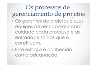 Os  processos  de  
gerenciamento  de  projetos	
•  Os gerentes de projetos e suas
equipes devem abordar com
cuidado cada processo e as
entradas e saídas que o
constituem.
•  Este esforço é conhecido
como adequação.
 