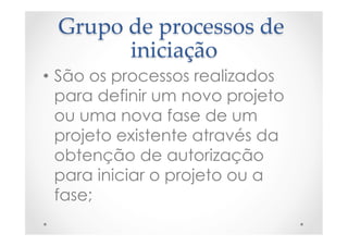 Grupo  de  processos  de  
iniciação	
•  São os processos realizados
para definir um novo projeto
ou uma nova fase de um
projeto existente através da
obtenção de autorização
para iniciar o projeto ou a
fase;
 