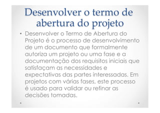 Desenvolver  o  termo  de  
abertura  do  projeto	
•  Desenvolver o Termo de Abertura do
Projeto é o processo de desenvolvimento
de um documento que formalmente
autoriza um projeto ou uma fase e a
documentação dos requisitos iniciais que
satisfaçam as necessidades e
expectativas das partes interessadas. Em
projetos com várias fases, este processo
é usado para validar ou refinar as
decisões tomadas.
 