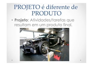 PROJETO  é  diferente  de  
PRODUTO	
•  Projeto: Atividades/tarefas que
resultam em um produto final.
 