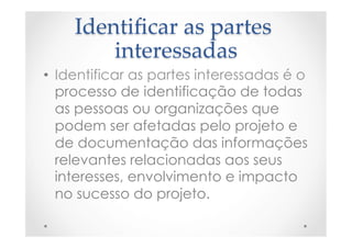 Identiﬁcar  as  partes  
interessadas	
•  Identificar as partes interessadas é o
processo de identificação de todas
as pessoas ou organizações que
podem ser afetadas pelo projeto e
de documentação das informações
relevantes relacionadas aos seus
interesses, envolvimento e impacto
no sucesso do projeto.
 