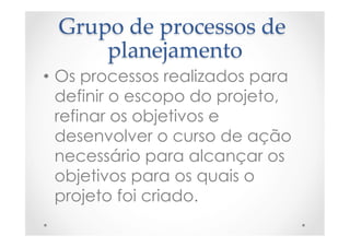 Grupo  de  processos  de  
planejamento	
•  Os processos realizados para
definir o escopo do projeto,
refinar os objetivos e
desenvolver o curso de ação
necessário para alcançar os
objetivos para os quais o
projeto foi criado.
 